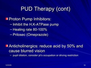 PUD Therapy (cont) Proton Pump Inhibitors: Inhibit the H,K-ATPase pump Healing rate 80-100% Prilosec (Omeprazole) Anticholinergics: reduce acid by 50% and cause blurred vision  pupil dilation, consider pt’s occupation or driving restriction 