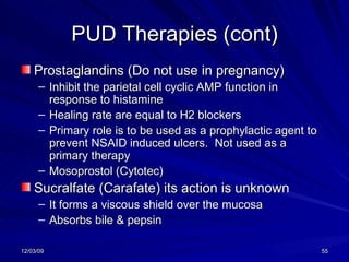 PUD Therapies (cont) Prostaglandins (Do not use in pregnancy) Inhibit the parietal cell cyclic AMP function in response to histamine Healing rate are equal to H2 blockers Primary role is to be used as a prophylactic agent to prevent NSAID induced ulcers.  Not used as a primary therapy Mosoprostol (Cytotec) Sucralfate (Carafate) its action is unknown It forms a viscous shield over the mucosa Absorbs bile & pepsin 