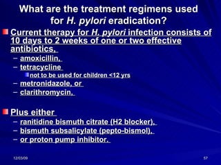 What are the treatment regimens used for  H. pylori  eradication? Current therapy for  H. pylori  infection consists of 10 days to 2 weeks of one or two effective antibiotics,  amoxicillin,  tetracycline  not to be used for children <12 yrs metronidazole, or  clarithromycin,  Plus either  ranitidine bismuth citrate (H2 blocker),  bismuth subsalicylate (pepto-bismol),  or proton pump inhibitor.  