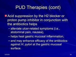 PUD Therapies (cont) Acid suppression by the H2 blocker or proton pump inhibitor in conjunction with the antibiotics helps  alleviate ulcer-related symptoms (i.e., abdominal pain, nausea),  helps heal gastric mucosal inflammation,  and may enhance efficacy of the antibiotics against  H. pylori  at the gastric mucosal surface.   