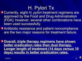 H. Pylori Tx Currently, eight  H. pylori  treatment regimens are approved by the Food and Drug Administration (FDA); however, several other combinations have been used successfully.  Antibiotic resistance and patient noncompliance are the two major reasons for treatment failure.  Overall, triple therapy regimens have shown better eradication rates than dual therapy. Longer length of treatment (14 days versus 10 days) results in better eradication rates.   