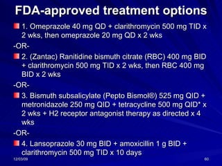 FDA-approved treatment options 1. Omeprazole 40 mg QD + clarithromycin 500 mg TID x 2 wks, then omeprazole 20 mg QD x 2 wks  -OR-  2. (Zantac) Ranitidine bismuth citrate (RBC) 400 mg BID + clarithromycin 500 mg TID x 2 wks, then RBC 400 mg BID x 2 wks  -OR- 3. Bismuth subsalicylate (Pepto Bismol®) 525 mg QID + metronidazole 250 mg QID + tetracycline 500 mg QID* x 2 wks + H2 receptor antagonist therapy as directed x 4 wks -OR- 4. Lansoprazole 30 mg BID + amoxicillin 1 g BID + clarithromycin 500 mg TID x 10 days  