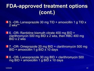 FDA-approved treatment options (cont.) 5. -OR- Lansoprazole 30 mg TID + amoxicillin 1 g TID x 2 wks**  6. -OR- Rantidine bismuth citrate 400 mg BID + clarithromycin 500 mg BID x 2 wks, then RBC 400 mg BID x 2 wks  7. -OR- Omeprazole 20 mg BID + clarithromycin 500 mg BID + amoxicillin 1 g BID x 10 days  8. -OR- Lansoprazole 30 mg BID + clarithromycin 500 mg BID + amoxicillin 1 g BID x 10 days  