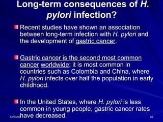 Long-term consequences of  H. pylori  infection?  Recent studies have shown an association between long-term infection with  H. pylori  and the development of  gastric cancer .  Gastric cancer is the second most common cancer   worldwide ; it is most common in countries such as Colombia and China, where  H. pylori  infects over half the population in early childhood.  In the United States, where  H. pylori  is less common in young people, gastric cancer rates have decreased. 