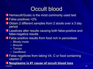 Occult blood Hemacult/Guiaic is the most commonly used test False positives <2% Obtain 2 different samples from 2 stools over a 3 day period Laxatives alter results causing both false-positive and false-negative results False positive results from food rich in peroxidase Bloody meats Broccoli Turnips Cauliflower False negatives from taking Vit. C or food containing vitamin C Neoplasms is #1 cause of occult blood loss 
