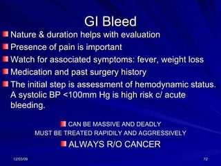 GI Bleed Nature & duration helps with evaluation Presence of pain is important Watch for associated symptoms: fever, weight loss Medication and past surgery history The initial step is assessment of hemodynamic status.  A systolic BP <100mm Hg is high risk c/ acute bleeding. CAN BE MASSIVE AND DEADLY MUST BE TREATED RAPIDILY AND AGGRESSIVELY ALWAYS R/O CANCER 