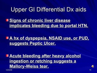 Upper GI Differential Dx aids Signs of chronic liver disease implicates bleeding due to portal HTN. A hx of dyspepsia, NSAID use, or PUD, suggests Peptic Ulcer. Acute bleeding after heavy alcohol ingestion or retching suggests a Mallory-Weiss tear. 