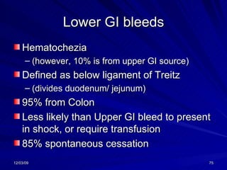 Lower GI bleeds Hematochezia (however, 10% is from upper GI source) Defined as below ligament of Treitz  (divides duodenum/ jejunum) 95% from Colon Less likely than Upper GI bleed to present in shock, or require transfusion 85% spontaneous cessation 