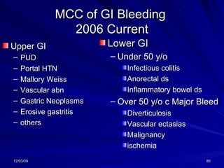 MCC of GI Bleeding  2006 Current Upper GI PUD Portal HTN Mallory Weiss Vascular abn Gastric Neoplasms Erosive gastritis others Lower GI Under 50 y/o Infectious colitis Anorectal ds Inflammatory bowel ds Over 50 y/o c Major Bleed Diverticulosis Vascular ectasias Malignancy ischemia 