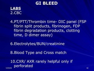 LABS CBC PT/PTT/Thrombin time- DIC panel (FSP fibrin split products, fibrinogen, FDP fibrin degradation products, clotting time, D dimer assay) Electrolytes/BUN/creatinine Blood Type and Cross match CXR/ AXR rarely helpful only if perforated GI BLEED 