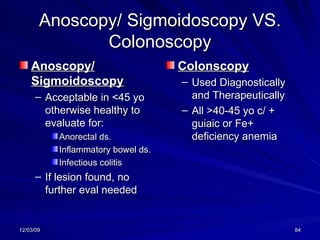Anoscopy/ Sigmoidoscopy VS. Colonoscopy Anoscopy/ Sigmoidoscopy Acceptable in <45 yo otherwise healthy to evaluate for: Anorectal ds. Inflammatory bowel ds. Infectious colitis If lesion found, no further eval needed Colonscopy Used Diagnostically and Therapeutically All >40-45 yo c/ + guiaic or Fe+ deficiency anemia 