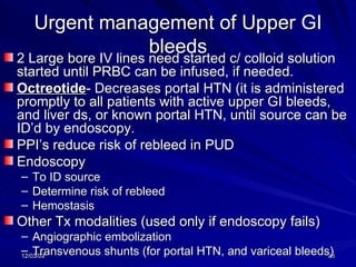 Urgent management of Upper GI bleeds 2 Large bore IV lines need started c/ colloid solution started until PRBC can be infused, if needed. Octreotide - Decreases portal HTN (it is administered promptly to all patients with active upper GI bleeds, and liver ds, or known portal HTN, until source can be ID’d by endoscopy. PPI’s reduce risk of rebleed in PUD Endoscopy To ID source Determine risk of rebleed Hemostasis Other Tx modalities (used only if endoscopy fails) Angiographic embolization Transvenous shunts (for portal HTN, and variceal bleeds) 