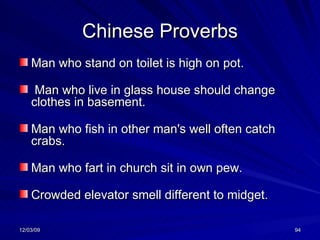 Chinese Proverbs Man who stand on toilet is high on pot. Man who live in glass house should change clothes in basement.   Man who fish in other man's well often catch crabs.   Man who fart in church sit in own pew.   Crowded elevator smell different to midget. 