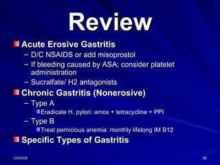 Review Acute Erosive Gastritis D/C NSAIDS or add misoprostol If bleeding caused by ASA; consider platelet administration Sucralfate/ H2 antagonists Chronic Gastritis (Nonerosive) Type A Eradicate H. pylori: amox + tetracycline + PPI Type B Treat pernicious anemia: monthly lifelong IM B12 Specific Types of Gastritis 