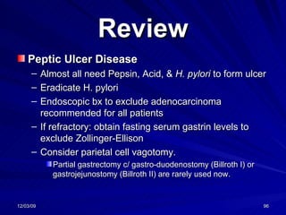 Review Peptic Ulcer Disease Almost all need Pepsin, Acid, &  H. pylori  to form ulcer Eradicate H. pylori  Endoscopic bx to exclude adenocarcinoma recommended for all patients If refractory: obtain fasting serum gastrin levels to exclude Zollinger-Ellison Consider parietal cell vagotomy.  Partial gastrectomy c/ gastro-duodenostomy (Billroth I) or gastrojejunostomy (Billroth II) are rarely used now. 