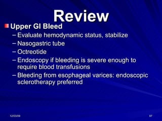 Review Upper GI Bleed Evaluate hemodynamic status, stabilize Nasogastric tube Octreotide Endoscopy if bleeding is severe enough to require blood transfusions Bleeding from esophageal varices: endoscopic sclerotherapy preferred 