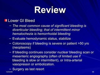 Review Lower GI Bleed The most common cause of significant bleeding is diverticular bleeding; that of intermittent minor hematochezia is hemorrhoidal bleeding   Evaluate hemodynamic status, stabilize Colonoscopy if bleeding is severe or patient >50 yrs (neoplasms) If bleeding continues consider nuclear bleeding scan or mesenteric angiography (often of limited use if bleeding is slow or intermittent), or Intra-arterial vasopressin or embolization. Surgery as last resort 