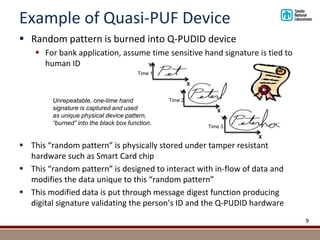 Example of Quasi-PUF Device
 Random pattern is burned into Q-PUDID device
 For bank application, assume time sensitive hand signature is tied to
human ID
 This “random pattern” is physically stored under tamper resistant
hardware such as Smart Card chip
 This “random pattern” is designed to interact with in-flow of data and
modifies the data unique to this “random pattern”
 This modified data is put through message digest function producing
digital signature validating the person’s ID and the Q-PUDID hardware
9
X
X
Y
Y
X
Y
Time 1
Time 2
Time 3
Unrepeatable, one-time hand
signature is captured and used
as unique physical device pattern,
“burned” into the black box function.
 