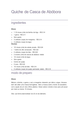 Quiche de Casca de Abóbora
ingredientes
Massa
 1 1/2 xícara (chá) de farinha de trigo - R$ 0.14
 1 gema - R$ 0,11
 Sal a gosto
 3 colheres (sopa) de margarina - R$ 0,14
 3 colheres (sopa) de água
Recheio
 1/2 xícara (chá) de cebola picada - R$ 0,04
 1 dente de alho amassado - R$ 0,02
 2 colheres (sopa) de óleo - R$ 0,02
 2 xícaras (chá) de cascas de abóbora ralada
 1/2 xícara (chá) de água
 Sal a gosto
 Creme de queijo
 2 ovos - R$ 0,22
 1/2 xícara (chá) de leite - R$ 0,10
 2 colheres (sopa) de queijo parmesão ralado - R$ 0,18
modo de preparo
Massa
Misture a farinha, a gema, o sal, a margarina deixando por último a água. Amasse
bem até obter uma massa homogênea. Abra a massa sobre o fundo da assadeira
com a ajuda de um rolo e filme plástico. Deixe sobrar a borda e leve para pré-assar
por mais ou menos 15 minutos.
Obs: use forma desmontável de 22 cm de diâmetro.
 