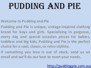 Welcome to Pudding and Pie
Pudding and Pie is unique, vintage-inspired clothing
brand for boys and girls. Specialising in gorgeous,
every day and special occasion pieces for babies,
toddlers and big kids, Pudding and Pie is the perfect
choice for a cool, classic, or retro stylista.
If something you love is out of stock, send us an
email and we’ll do our best to meet your needs.
Pudding and pie
http://puddingpie.com.au/
 