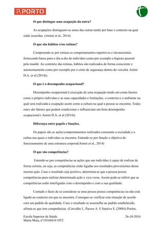 Escola Superior de Saúde 26-10-2016
Marta Maia, nº10160416 OT2
O que distingue uma ocupação da outra?
As ocupações distinguem-se umas das outras tendo por base o contexto na qual
estão inseridas. (Amini et al., 2014)
O que são hábitos e/ou rotinas?
Compreende-se por rotinas os comportamentos repetitivos e inconscientes
fornecendo bases para o dia-a-dia do individuo como por exemplo a higiene pessoal
pela manhã. Ao contrário das rotinas, hábitos são realizados de forma consciente e
autonomamente como por exemplo por o cinto de segurança dentro do veiculo( Amini
D.A. et al (2014)).
O que é o desempenho ocupacional?
Desempenho ocupacional é execução de uma ocupação tendo em conta fatores
como o próprio individuo e as suas capacidades e limitações, o contexto e o ambiente na
qual será realizada a ocupação assim como a cultura na qual a pessoa se encontra. Todos
estes são fatores que podem condicionar e influenciam um bom desempenho
ocupacional ( Amini D.A. et al (2014)).
Diferença entre papéis e funções.
Os papeis são as ações/comportamentos realizados consoante a sociedade e a
cultua nas quais o individuo se encontra. Entende-se por função o objetivo de
funcionamento de uma estrutura corporal(Amini et al., 2014)
O que são competências?
Entende-se por competências as ações que um indivíduo é capaz de realizar de
forma correta, ou seja, as competências estão ligadas aos resultados provenientes dessa
mesma ação. Caso o resultado seja positivo, determina-se que a pessoa possui
competências para realizar determinada ação e vice-versa. Assim pode-se inferir que as
competências estão interligadas com o desempenho e com a sua qualidade.
Contudo o facto de se considerar se uma pessoa possui competências ou não está
ligado ao contexto em que se encontra. Consegue-se verificar esta situação de acordo
com um padrão de qualidade. Caso o resultado se assemelhe ao padrão estabelecido,
afirma-se que tem competências. (Carvalho I., Passos A. E Saraiva S. (2008)).Porém,
 
