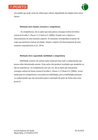 Escola Superior de Saúde 26-10-2016
Marta Maia, nº10160416 OT2
este padrão que pode variar de cultura para cultura, dependendo da religião entre outros
fatores.
Distinção entre função, estrutura e competência.
As competências, são as ações que uma pessoa consegue realizar de forma
correta (Carvalho I., Passos A. E Saraiva S. (2008)). Função tem o objetivo o
funcionamento de uma estrutura corporal. As estruturas correspondem às partes do
corpo que permitem realizar atividades. função o objetivo de funcionamento de uma
estrutura corporal(Amini et al., 2014)
Distinção entre capacidade, habilidade e competência.
Habilidade consiste em realizar ações tendo por base todo o conhecimento que
possui sobre determinado assunto. Estas ações irão produzir resultados que atenderão ou
não às expectativas. As competências, por sua vez, são as ações que uma pessoa
consegue realizar de forma correta (Carvalho I., Passos A. E Saraiva S. (2008)). Assim
sendo para ter competências é necessário ter habilidades, pois as habilidades possuem
os conhecimentos que são necessários para a realização de ações da forma mais certa
possível.
 