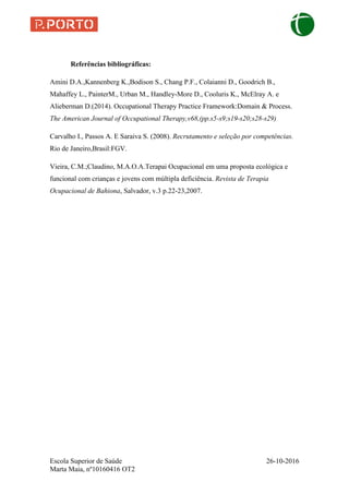 Escola Superior de Saúde 26-10-2016
Marta Maia, nº10160416 OT2
Referências bibliográficas:
Amini D.A.,Kannenberg K.,Bodison S., Chang P.F., Colaianni D., Goodrich B.,
Mahaffey L., PainterM., Urban M., Handley-More D., Cooluris K., McElray A. e
Alieberman D.(2014). Occupational Therapy Practice Framework:Domain & Process.
The American Journal of Occupational Therapy,v68,(pp.s5-s9;s19-s20;s28-s29)
Carvalho I., Passos A. E Saraiva S. (2008). Recrutamento e seleção por competências.
Rio de Janeiro,Brasil:FGV.
Vieira, C.M.;Claudino, M.A.O.A.Terapai Ocupacional em uma proposta ecológica e
funcional com crianças e jovens com múltipla deficiência. Revista de Terapia
Ocupacional de Bahiona, Salvador, v.3 p.22-23,2007.
 
