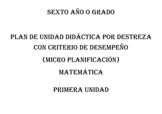 Sexto AÑO O GRADO
PLAN DE UNIDAD DIDÁCTICA POR DESTREZA
CON CRITERIO DE DESEMPEÑO
(MICRO PLANIFICACIÓN)
MATEMÁTICA
Primera unidad
 