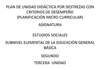 PLAN DE UNIDAD DIDÁCTICA POR DESTREZAS CON
CRITERIOS DE DESEMPEÑO
(PLANIFICACIÓN MICRO CURRICULAR)
ASIGNATURA
ESTUDIOS SOCIALES
SUBNIVEL ELEMENTAL DE LA EDUCACIÓN GENERAL
BÁSICA
SEGUNDO
TERCERA UNIDAD
 