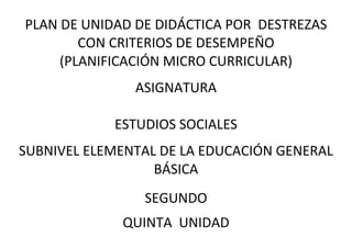 PLAN DE UNIDAD DE DIDÁCTICA POR DESTREZAS
CON CRITERIOS DE DESEMPEÑO
(PLANIFICACIÓN MICRO CURRICULAR)
ASIGNATURA
ESTUDIOS SOCIALES
SUBNIVEL ELEMENTAL DE LA EDUCACIÓN GENERAL
BÁSICA
SEGUNDO
QUINTA UNIDAD
 