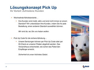 Lösungskonzept Pick Up
Ihr Vorteil: Zufriedene Kunden
 Wechselnde Abholstandorte…
 Ihre Kunden sind mobil, aktiv und sind nicht immer an einem
Standort? Wir unterstützen Ihre Kunden, indem Sie für jede
Bestellung, einen anderen Standort auswählen können.
Wir sind da, wo Sie uns haben wollen.

 Pick Up Code für die sichere Abholung…
 Unsere Sendungen können per Pick Up Code oder per
ID-Check an unseren Filialen abgeholt werden. Das
Versandhaus entscheidet, wie sicher das Paket den
Empfänger erreicht.
Sicherheit ist unser höchstes Gebot.

25

 