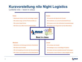 Kurzvorstellung nilo Night Logistics
Leitbild nilo – best in class
Partner

Kunden

 Gemeinsam sichern wir eine nachhaltige Logistik

 Wir sprechen die Sprache der Kunden

 Wir streben lange und faire Partnerschaften an

 Wir orientieren uns an den Kundenbedürfnissen

 Wir suchen ideale Partner

 Wir messen uns an den erbrachten Kundenleistungen

 Wir führen eine offene Kommunikationskultur

 Wir richten unser Augenmerk auf das Wesentliche

Best in class
Mitarbeiter
 Motiviertes und leistungsorientiertes Arbeitsklima

 Wir schützen die Umwelt

 Wir führen durch Vorbild

 Wir beteiligen uns an nachhaltigen Projekten

 Wir sind neugierig und suchen die Herausforderung

 Wir setzen auf neue umweltschonende Technologien

 Wir richten unser Augenmerk auf das Wesentliche

9

Umwelt

 Wir beziehen unsere Partner in diese Aufgabe mit ein

 