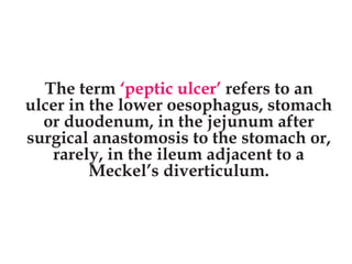 The term ‘peptic ulcer’ refers to an
ulcer in the lower oesophagus, stomach
or duodenum, in the jejunum after
surgical anastomosis to the stomach or,
rarely, in the ileum adjacent to a
Meckel’s diverticulum.
 
