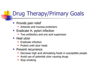 Drug Therapy/Primary Goals Provide pain relief Antacids and mucosa protectors Eradicate H. pylori infection Two antibiotics and one acid suppressor Heal ulcer Eradicate infection Protect until ulcer heals Prevent recurrence Decrease high acid stimulating foods in susceptible people Avoid use of potential ulcer causing drugs Stop smoking 