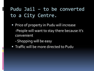 Pudu Jail – to be converted
to a City Centre.
 Price of property in Pudu will increase
  -People will want to stay there because it’s
  convenient
  - Shopping will be easy
 Traffic will be more directed to Pudu
 