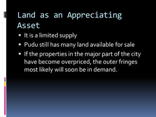 Land as an Appreciating
Asset
 It is a limited supply
 Pudu still has many land available for sale
 If the properties in the major part of the city
  have become overpriced, the outer fringes
  most likely will soon be in demand.
 