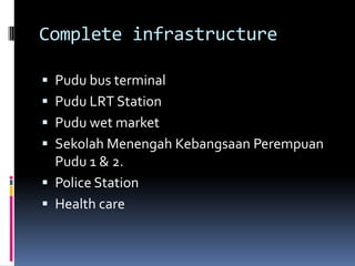 Complete infrastructure

 Pudu bus terminal
 Pudu LRT Station
 Pudu wet market
 Sekolah Menengah Kebangsaan Perempuan
  Pudu 1 & 2.
 Police Station
 Health care
 