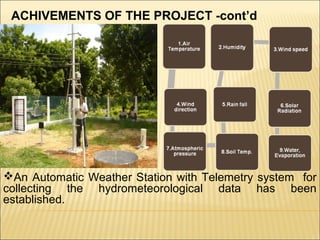 An Automatic Weather Station with Telemetry system for
collecting the hydrometeorological data has been
established.
ACHIVEMENTS OF THE PROJECT -cont’d
 
