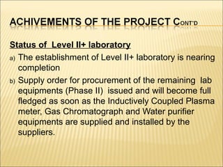 Status of Level II+ laboratory
a) The establishment of Level II+ laboratory is nearing
completion
b) Supply order for procurement of the remaining lab
equipments (Phase II) issued and will become full
fledged as soon as the Inductively Coupled Plasma
meter, Gas Chromatograph and Water purifier
equipments are supplied and installed by the
suppliers.
 