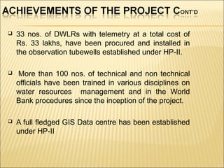  33 nos. of DWLRs with telemetry at a total cost of
Rs. 33 lakhs, have been procured and installed in
the observation tubewells established under HP-II.
 More than 100 nos. of technical and non technical
officials have been trained in various disciplines on
water resources management and in the World
Bank procedures since the inception of the project.
 A full fledged GIS Data centre has been established
under HP-II
 