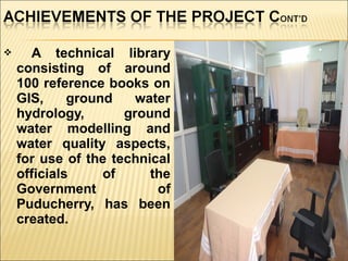  A technical library
consisting of around
100 reference books on
GIS, ground water
hydrology, ground
water modelling and
water quality aspects,
for use of the technical
officials of the
Government of
Puducherry, has been
created.
 