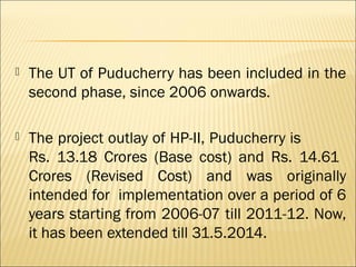  The UT of Puducherry has been included in the
second phase, since 2006 onwards.
 The project outlay of HP-II, Puducherry is
Rs. 13.18 Crores (Base cost) and Rs. 14.61
Crores (Revised Cost) and was originally
intended for implementation over a period of 6
years starting from 2006-07 till 2011-12. Now,
it has been extended till 31.5.2014.
 