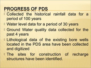  Collected the historical rainfall data for a
period of 100 years
 Water level data for a period of 30 years
 Ground Water quality data collected for the
past 4 years
 Lithological data of the existing bore wells
located in the PDS area have been collected
and digitized
 The sites for construction of recharge
structures have been identified.
 
