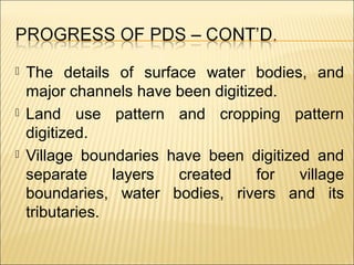  The details of surface water bodies, and
major channels have been digitized.
 Land use pattern and cropping pattern
digitized.
 Village boundaries have been digitized and
separate layers created for village
boundaries, water bodies, rivers and its
tributaries.
 