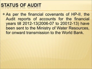  As per the financial covenants of HP-II, the
Audit reports of accounts for the financial
years till 2012-13(2006-07 to 20012-13) have
been sent to the Ministry of Water Resources,
for onward transmission to the World Bank.
 