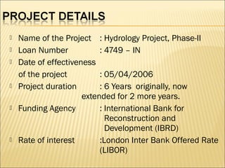  Name of the Project : Hydrology Project, Phase-II
 Loan Number : 4749 – IN
 Date of effectiveness
of the project : 05/04/2006
 Project duration : 6 Years originally, now
extended for 2 more years.
 Funding Agency : International Bank for
Reconstruction and
Development (IBRD)
 Rate of interest :London Inter Bank Offered Rate
(LIBOR)
 