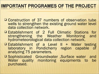  Construction of 37 numbers of observation tube
wells to strengthen the existing ground water level
data collection network.
 Establishment of 2 Full Climatic Stations for
strengthening the Weather Monitoring and
hydrometeorological data collection network.
 Establishment of a Level II + Water testing
laboratory in Pondicherry region capable of
analyzing 75 parameters.
 Sophisticated Groundwater ,Surface water and
Water quality monitoring equipments to be
purchased.
 