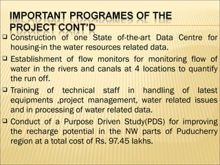  Construction of one State of-the-art Data Centre for
housing-in the water resources related data.
 Establishment of flow monitors for monitoring flow of
water in the rivers and canals at 4 locations to quantify
the run off.
 Training of technical staff in handling of latest
equipments ,project management, water related issues
and in processing of water related data.
 Conduct of a Purpose Driven Study(PDS) for improving
the recharge potential in the NW parts of Puducherry
region at a total cost of Rs. 97.45 lakhs.
 