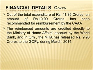  Out of the total expenditure of Rs. 11.85 Crores, an
amount of Rs.10.09 Crores has been
recommended for reimbursement by the CAAA
 The reimbursed amounts are credited directly to
the Ministry of Home Affairs’ account by the World
Bank, and in turn , the MHA has released Rs. 9.96
Crores to the GOPy. during March, 2014.
 