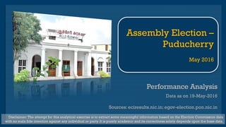 Performance AnalysisPerformance Analysis
Data as on 19-May-2016
Sources: eciresults.nic.in; egov-election.pon.nic.in
Disclaimer: The attempt for this analytical exercise is to extract some meaningful information based on the Election Commission data
with no mala fide intention against any individual or party. It is purely academic and its correctness solely depends upon the base data.
Assembly Election –
Puducherry
May 2016
 